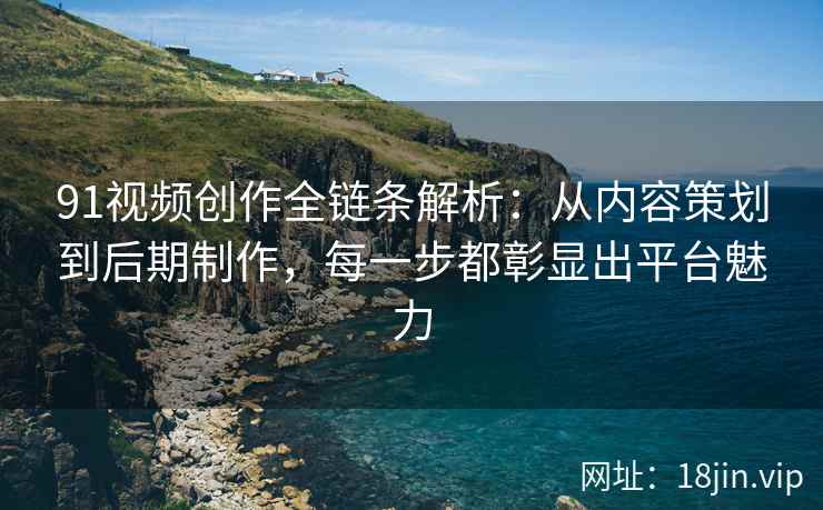 91视频创作全链条解析：从内容策划到后期制作，每一步都彰显出平台魅力