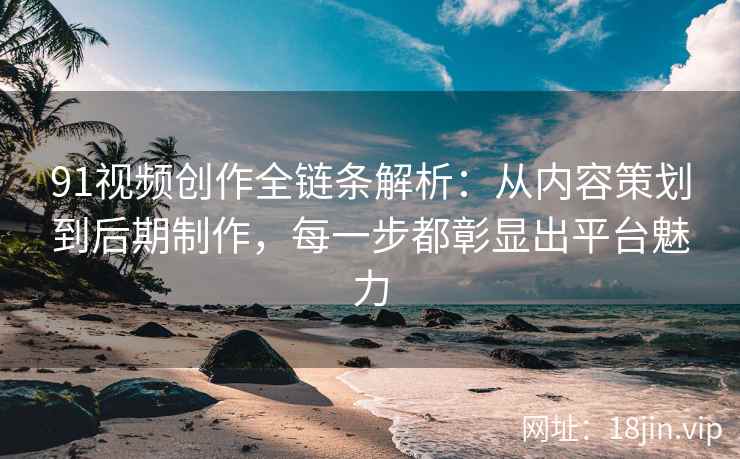 91视频创作全链条解析：从内容策划到后期制作，每一步都彰显出平台魅力