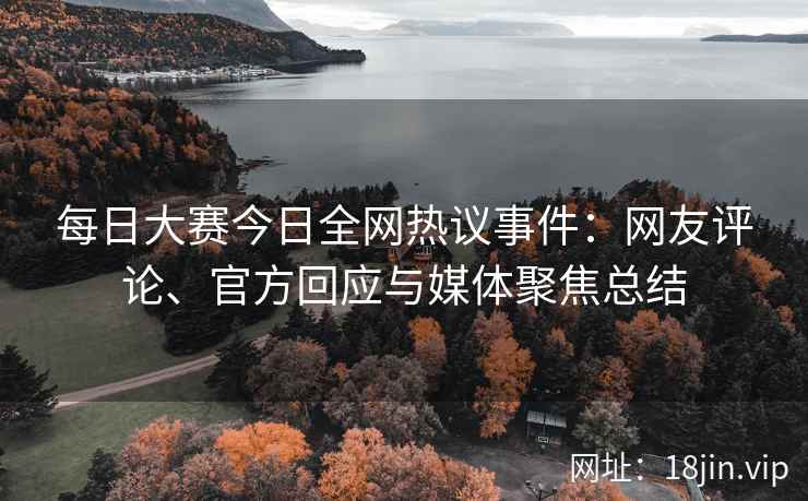 每日大赛今日全网热议事件：网友评论、官方回应与媒体聚焦总结