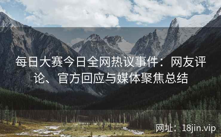 每日大赛今日全网热议事件：网友评论、官方回应与媒体聚焦总结