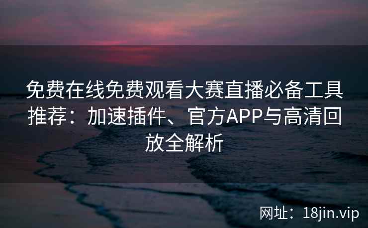 免费在线免费观看大赛直播必备工具推荐：加速插件、官方APP与高清回放全解析