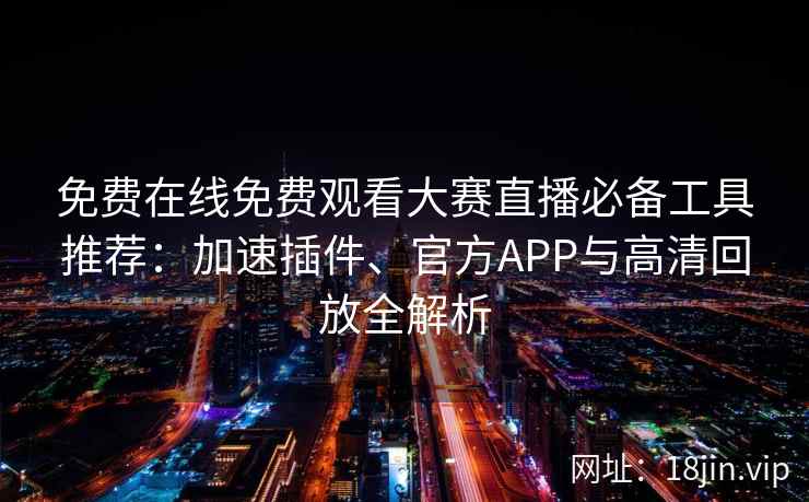 免费在线免费观看大赛直播必备工具推荐：加速插件、官方APP与高清回放全解析