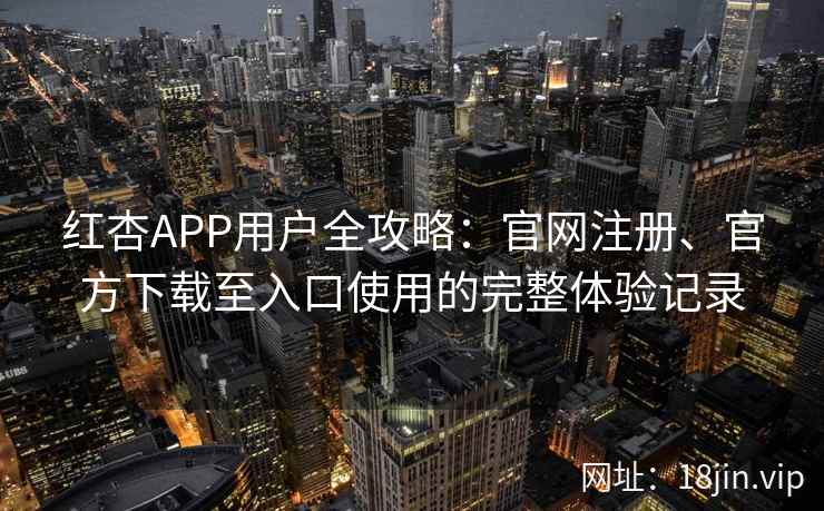 红杏APP用户全攻略：官网注册、官方下载至入口使用的完整体验记录