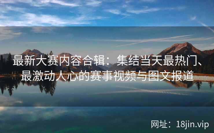 最新大赛内容合辑：集结当天最热门、最激动人心的赛事视频与图文报道