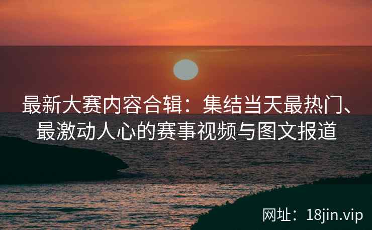 最新大赛内容合辑：集结当天最热门、最激动人心的赛事视频与图文报道