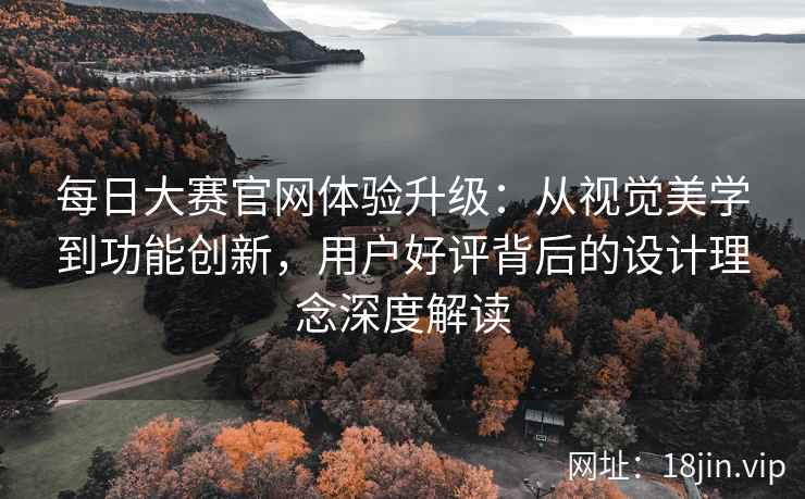 每日大赛官网体验升级：从视觉美学到功能创新，用户好评背后的设计理念深度解读