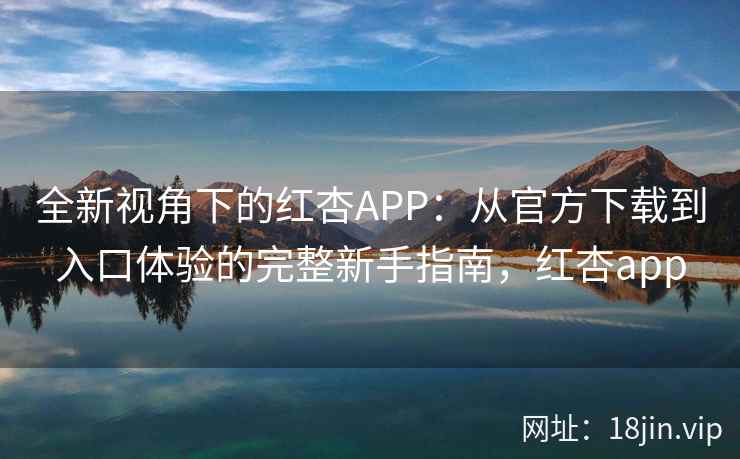 全新视角下的红杏APP：从官方下载到入口体验的完整新手指南，红杏app