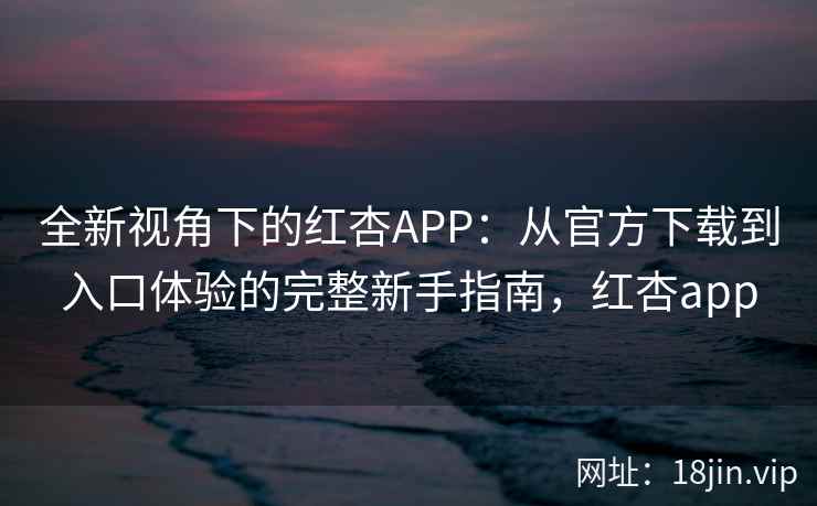 全新视角下的红杏APP：从官方下载到入口体验的完整新手指南，红杏app