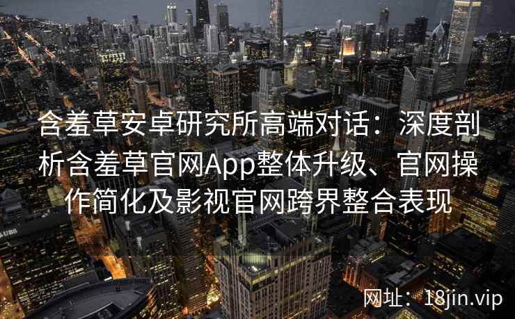 含羞草安卓研究所高端对话：深度剖析含羞草官网App整体升级、官网操作简化及影视官网跨界整合表现