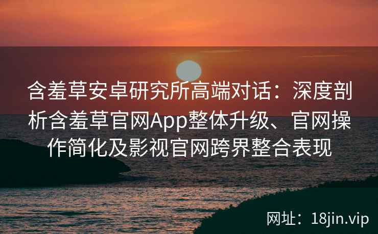 含羞草安卓研究所高端对话：深度剖析含羞草官网App整体升级、官网操作简化及影视官网跨界整合表现