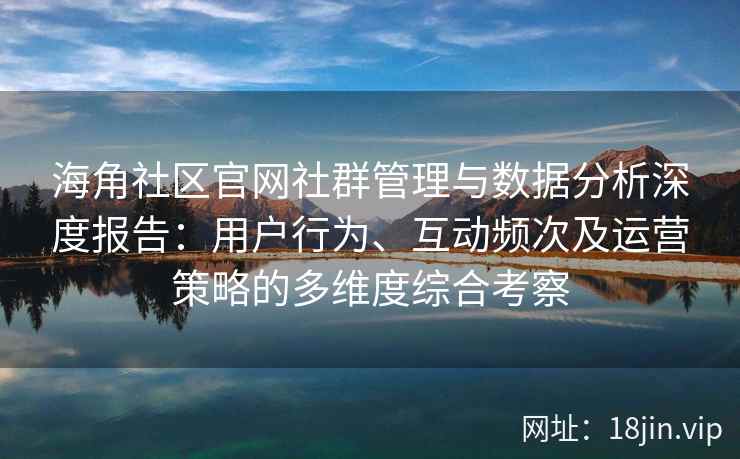 海角社区官网社群管理与数据分析深度报告：用户行为、互动频次及运营策略的多维度综合考察