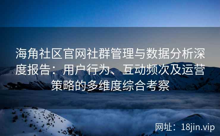 海角社区官网社群管理与数据分析深度报告：用户行为、互动频次及运营策略的多维度综合考察