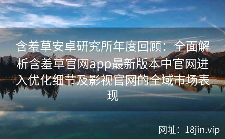 含羞草安卓研究所年度回顾：全面解析含羞草官网app最新版本中官网进入优化细节及影视官网的全域市场表现