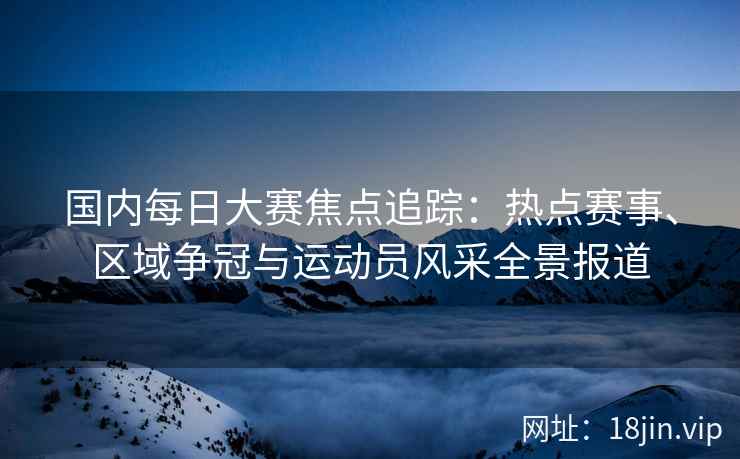 国内每日大赛焦点追踪：热点赛事、区域争冠与运动员风采全景报道