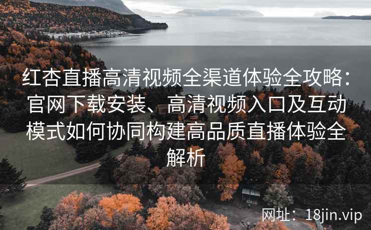 红杏直播高清视频全渠道体验全攻略：官网下载安装、高清视频入口及互动模式如何协同构建高品质直播体验全解析