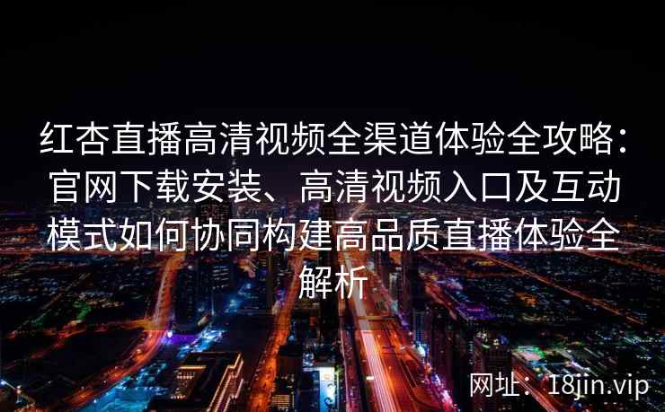红杏直播高清视频全渠道体验全攻略：官网下载安装、高清视频入口及互动模式如何协同构建高品质直播体验全解析
