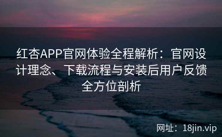 红杏APP官网体验全程解析：官网设计理念、下载流程与安装后用户反馈全方位剖析