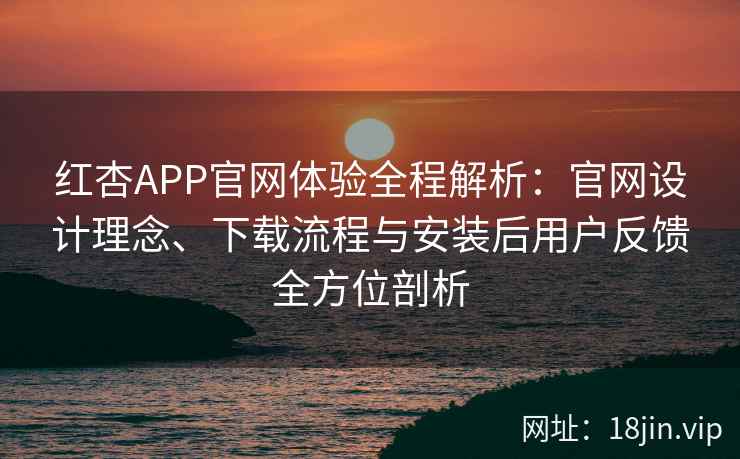 红杏APP官网体验全程解析：官网设计理念、下载流程与安装后用户反馈全方位剖析