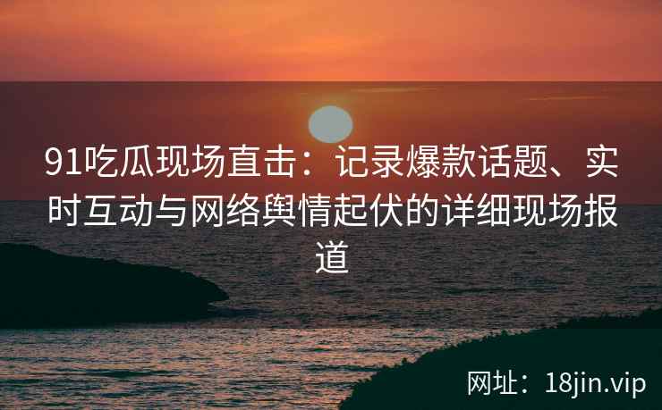 91吃瓜现场直击：记录爆款话题、实时互动与网络舆情起伏的详细现场报道