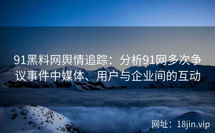 91黑料网舆情追踪：分析91网多次争议事件中媒体、用户与企业间的互动