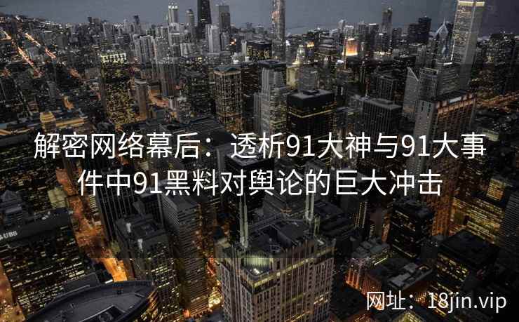解密网络幕后：透析91大神与91大事件中91黑料对舆论的巨大冲击