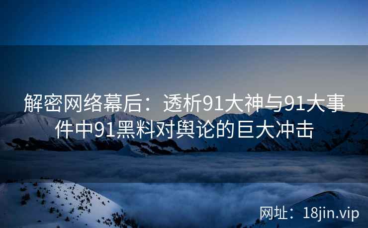 解密网络幕后：透析91大神与91大事件中91黑料对舆论的巨大冲击