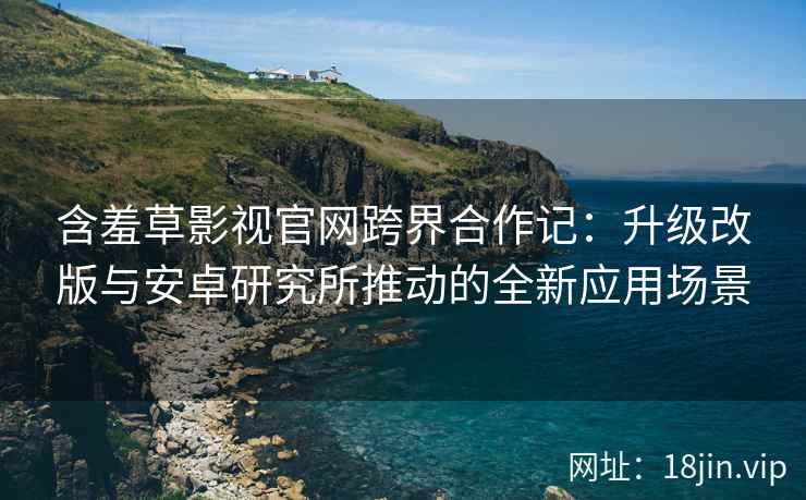 含羞草影视官网跨界合作记：升级改版与安卓研究所推动的全新应用场景