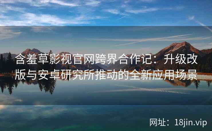 含羞草影视官网跨界合作记：升级改版与安卓研究所推动的全新应用场景