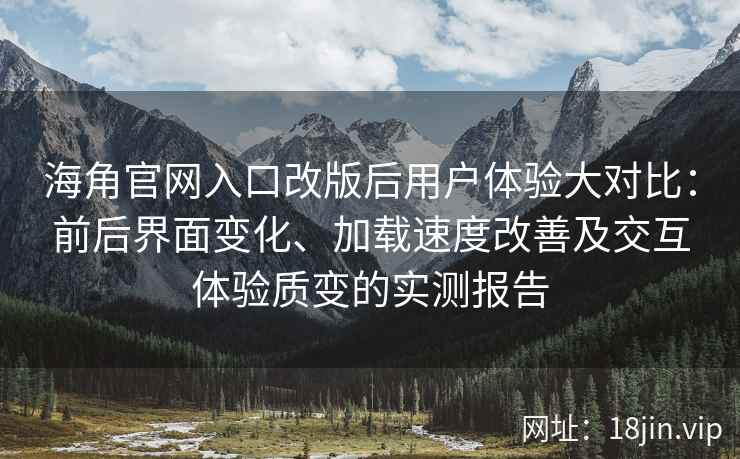 海角官网入口改版后用户体验大对比：前后界面变化、加载速度改善及交互体验质变的实测报告