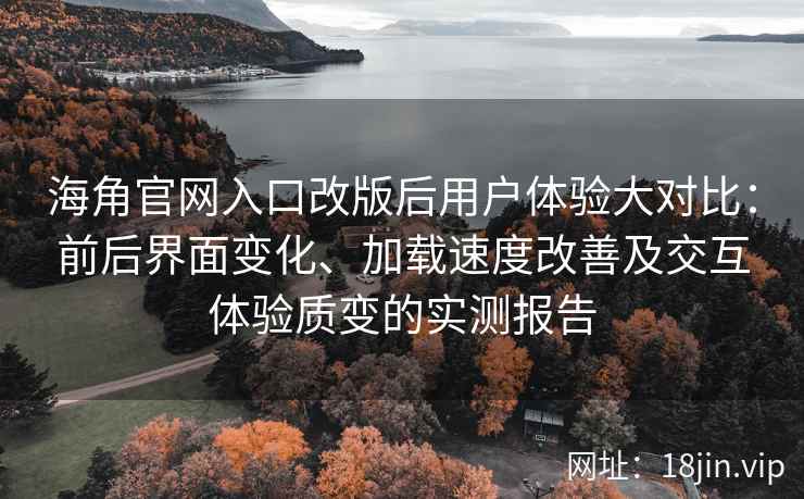 海角官网入口改版后用户体验大对比：前后界面变化、加载速度改善及交互体验质变的实测报告