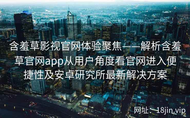 含羞草影视官网体验聚焦——解析含羞草官网app从用户角度看官网进入便捷性及安卓研究所最新解决方案