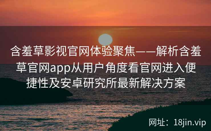 含羞草影视官网体验聚焦——解析含羞草官网app从用户角度看官网进入便捷性及安卓研究所最新解决方案