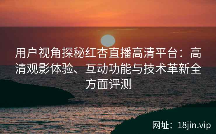 用户视角探秘红杏直播高清平台：高清观影体验、互动功能与技术革新全方面评测