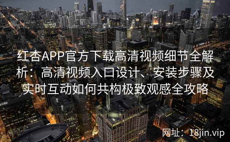 红杏APP官方下载高清视频细节全解析：高清视频入口设计、安装步骤及实时互动如何共构极致观感全攻略