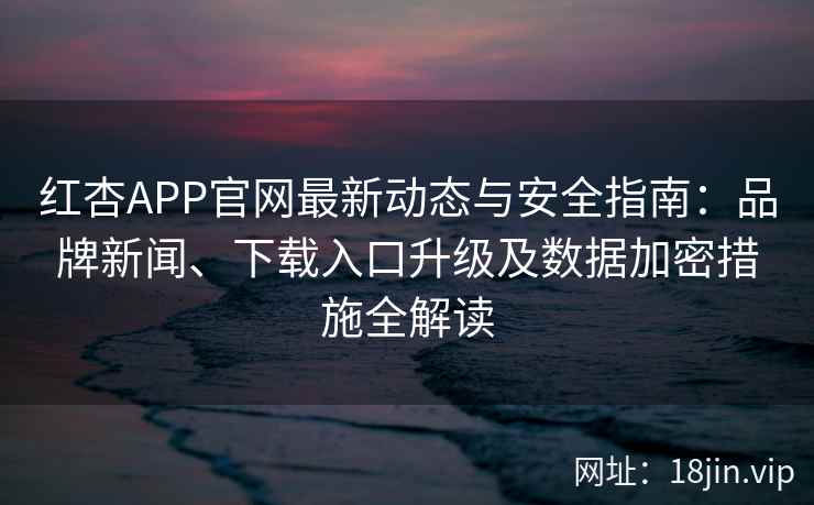 红杏APP官网最新动态与安全指南：品牌新闻、下载入口升级及数据加密措施全解读