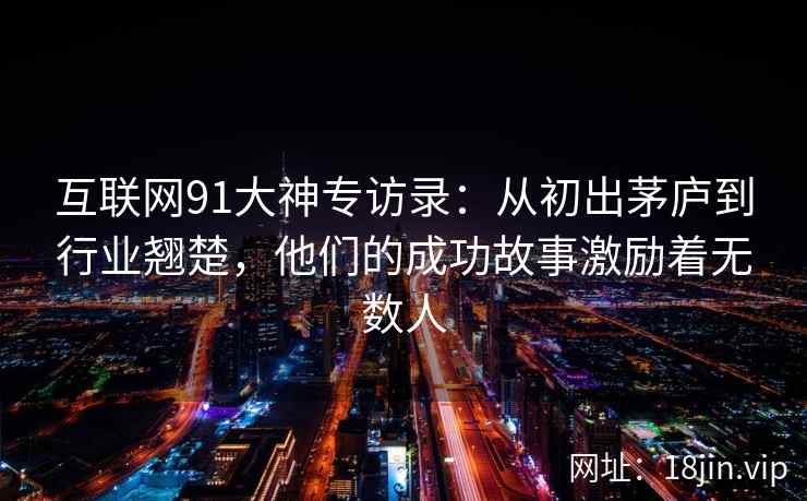 互联网91大神专访录：从初出茅庐到行业翘楚，他们的成功故事激励着无数人