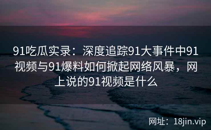 91吃瓜实录：深度追踪91大事件中91视频与91爆料如何掀起网络风暴，网上说的91视频是什么