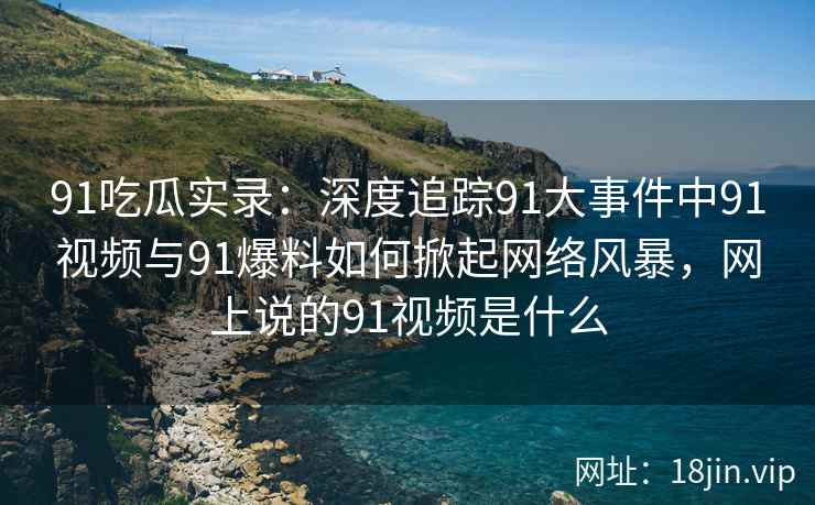91吃瓜实录：深度追踪91大事件中91视频与91爆料如何掀起网络风暴，网上说的91视频是什么