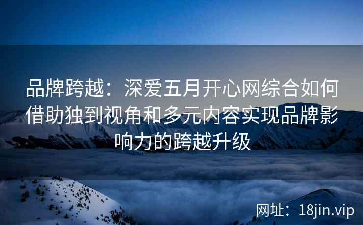 品牌跨越：深爱五月开心网综合如何借助独到视角和多元内容实现品牌影响力的跨越升级