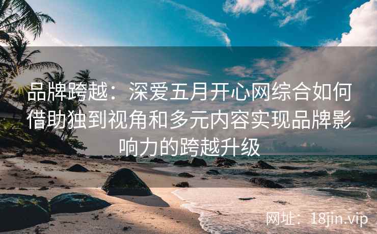 品牌跨越：深爱五月开心网综合如何借助独到视角和多元内容实现品牌影响力的跨越升级