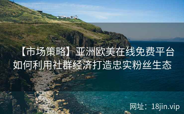 【市场策略】亚洲欧美在线免费平台如何利用社群经济打造忠实粉丝生态