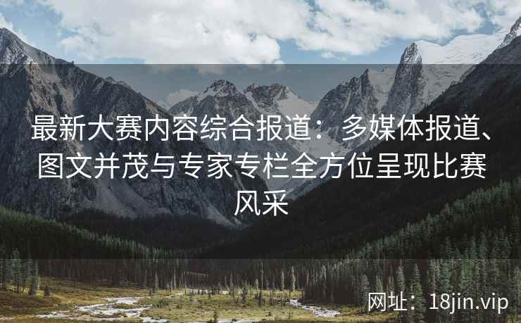 最新大赛内容综合报道：多媒体报道、图文并茂与专家专栏全方位呈现比赛风采