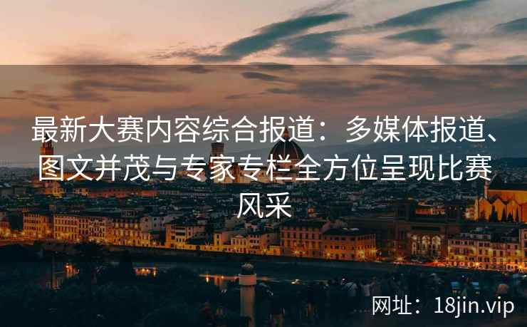 最新大赛内容综合报道：多媒体报道、图文并茂与专家专栏全方位呈现比赛风采