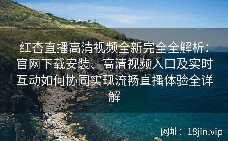 红杏直播高清视频全新完全全解析：官网下载安装、高清视频入口及实时互动如何协同实现流畅直播体验全详解