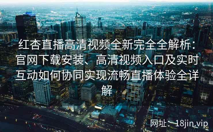 红杏直播高清视频全新完全全解析：官网下载安装、高清视频入口及实时互动如何协同实现流畅直播体验全详解