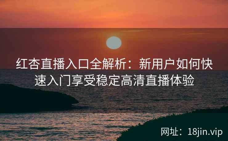红杏直播入口全解析：新用户如何快速入门享受稳定高清直播体验