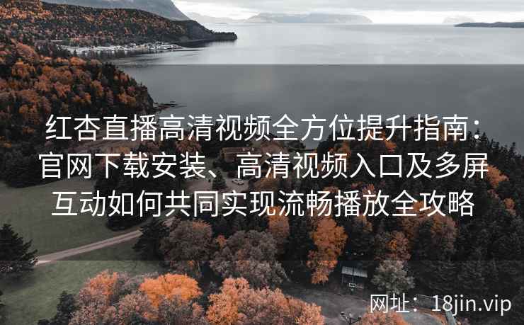 红杏直播高清视频全方位提升指南：官网下载安装、高清视频入口及多屏互动如何共同实现流畅播放全攻略