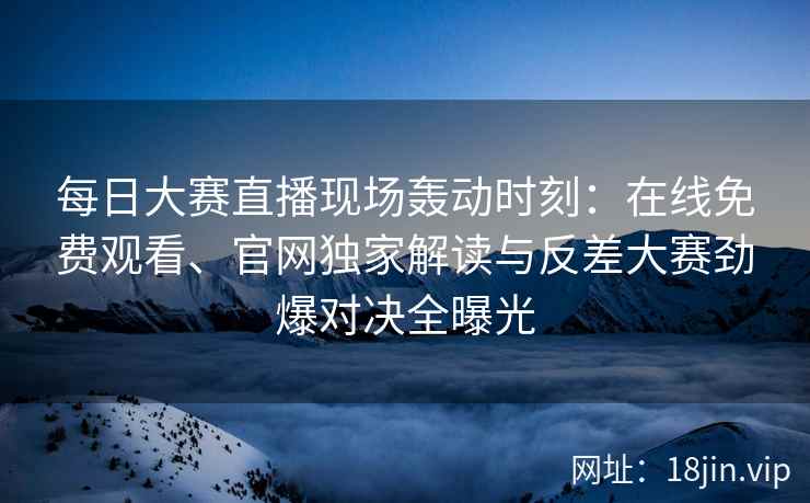 每日大赛直播现场轰动时刻：在线免费观看、官网独家解读与反差大赛劲爆对决全曝光