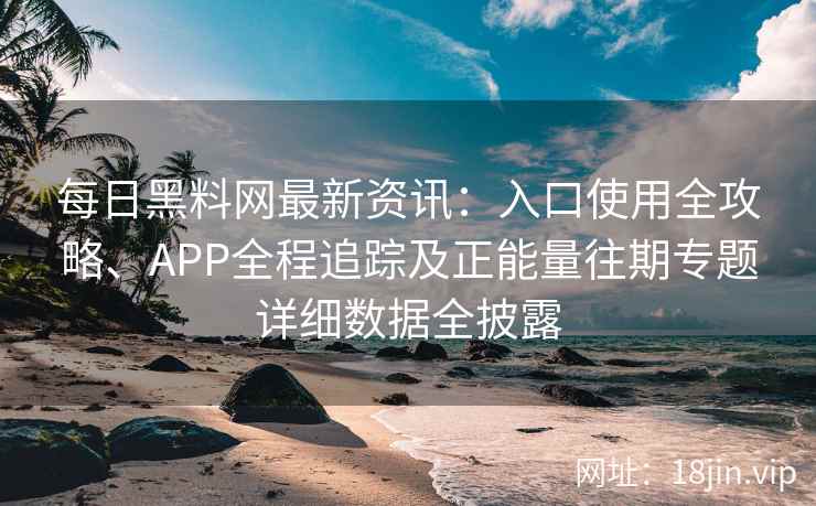 每日黑料网最新资讯：入口使用全攻略、APP全程追踪及正能量往期专题详细数据全披露