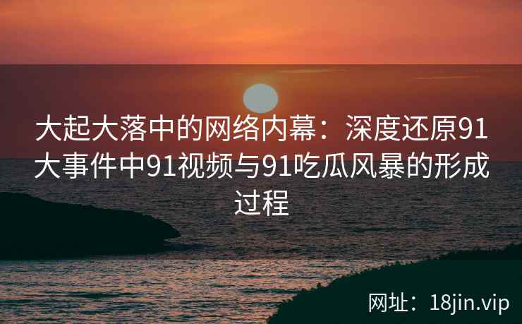 大起大落中的网络内幕：深度还原91大事件中91视频与91吃瓜风暴的形成过程